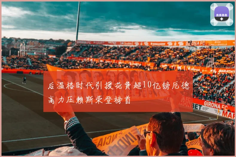 后温格时代引援花费超10亿镑厄德高力压赖斯荣登榜首