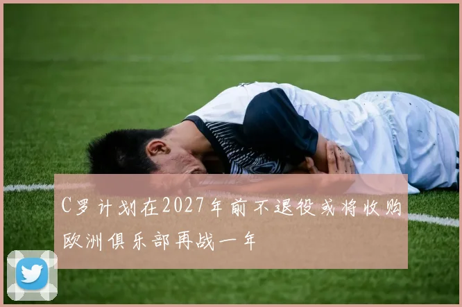C罗计划在2027年前不退役或将收购欧洲俱乐部再战一年